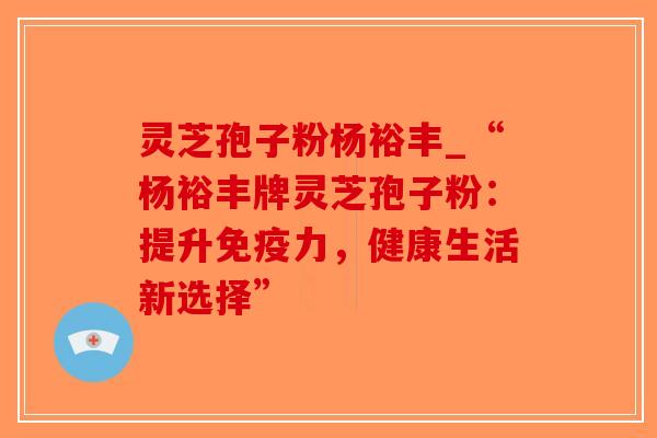 灵芝孢子粉杨裕丰_“杨裕丰牌灵芝孢子粉：提升免疫力，健康生活新选择”