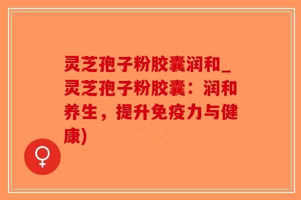 灵芝孢子粉胶囊润和_灵芝孢子粉胶囊：润和养生，提升免疫力与健康)