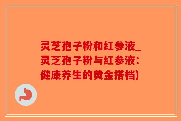 灵芝孢子粉和红参液_灵芝孢子粉与红参液：健康养生的黄金搭档)