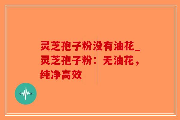 灵芝孢子粉没有油花_灵芝孢子粉:无油花,纯净高效 灵芝孢子粉没有油花_灵芝孢子粉:无油花,纯净高效