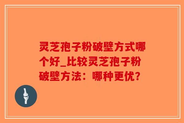 灵芝孢子粉破壁方式哪个好_比较灵芝孢子粉破壁方法：哪种更优？