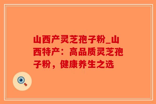 山西产灵芝孢子粉_山西特产:高品质灵芝孢子粉,健康养生之选 山西产灵芝孢子粉_山西特产:高品质灵芝孢子粉,健康养生之选