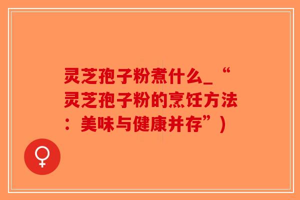 灵芝孢子粉煮什么_“灵芝孢子粉的烹饪方法：美味与健康并存”)