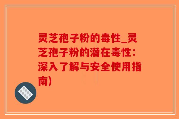 灵芝孢子粉的毒性_灵芝孢子粉的潜在毒性：深入了解与安全使用指南)