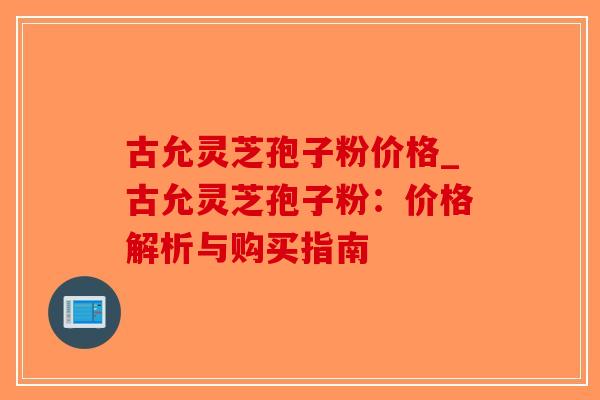 古允灵芝孢子粉价格_古允灵芝孢子粉：价格解析与购买指南