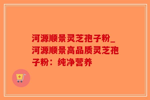 河源顺景灵芝孢子粉_河源顺景高品质灵芝孢子粉：纯净营养