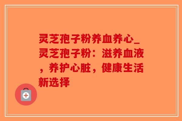灵芝孢子粉养血养心_灵芝孢子粉：滋养血液，养护心脏，健康生活新选择