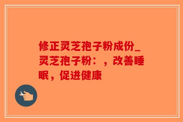 修正灵芝孢子粉成份_灵芝孢子粉：，改善睡眠，促进健康
