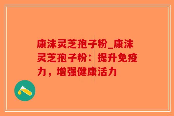 康沫灵芝孢子粉_康沫灵芝孢子粉：提升免疫力，增强健康活力