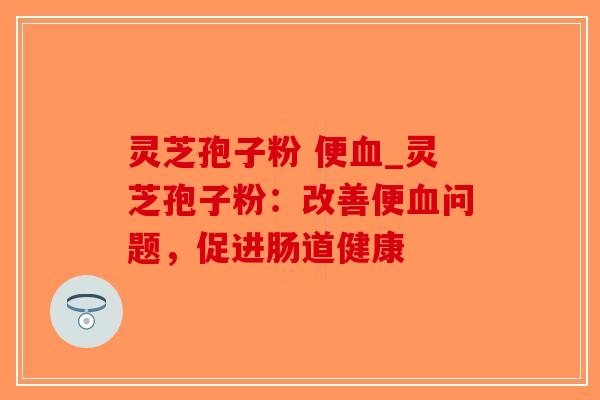 灵芝孢子粉 便_灵芝孢子粉:改善便问题,促进肠道健康 灵芝孢子粉 便_灵芝孢子粉:改善便问题,促进肠道健康