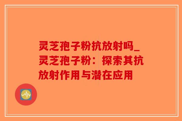 灵芝孢子粉抗放射吗_灵芝孢子粉:探索其抗放射作用与潜在应用 灵芝孢子粉抗放射吗_灵芝孢子粉:探索其抗放射作用与潜在应用