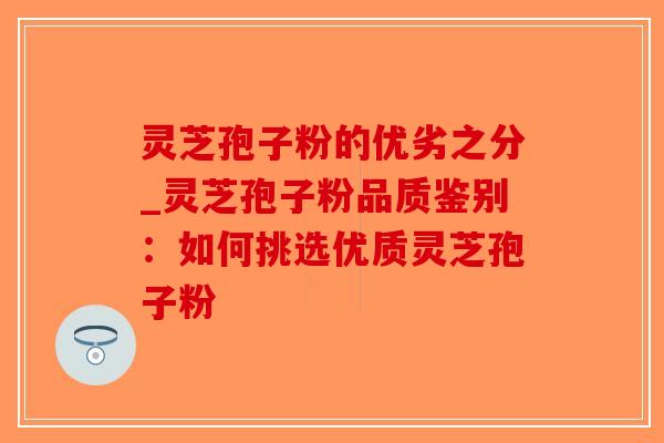 灵芝孢子粉的优劣之分_灵芝孢子粉品质鉴别：如何挑选优质灵芝孢子粉