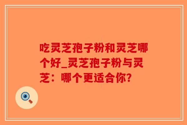 吃灵芝孢子粉和灵芝哪个好_灵芝孢子粉与灵芝：哪个更适合你？