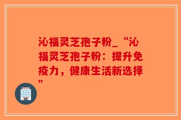 沁福灵芝孢子粉_“沁福灵芝孢子粉：提升免疫力，健康生活新选择”