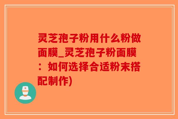 灵芝孢子粉用什么粉做面膜_灵芝孢子粉面膜：如何选择合适粉末搭配制作)