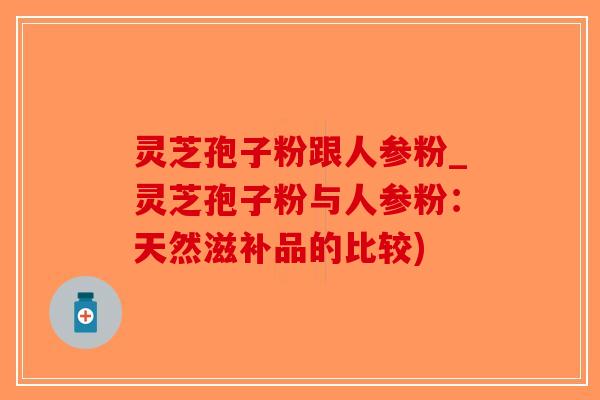 灵芝孢子粉跟人参粉_灵芝孢子粉与人参粉：天然滋补品的比较)