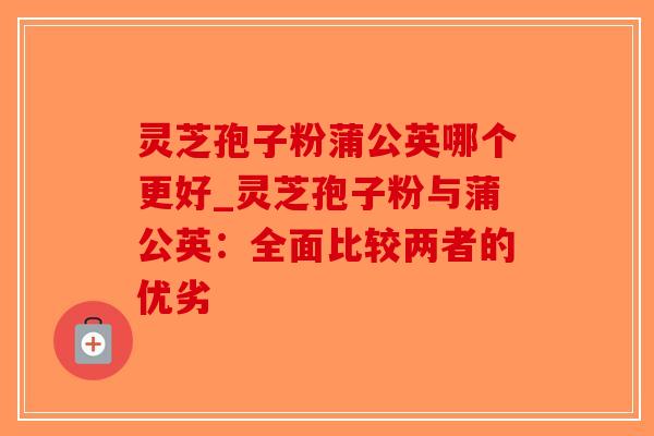 灵芝孢子粉蒲公英哪个更好_灵芝孢子粉与蒲公英：全面比较两者的优劣