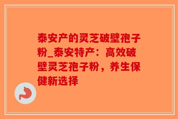 泰安产的灵芝破壁孢子粉_泰安特产：高效破壁灵芝孢子粉，养生保健新选择