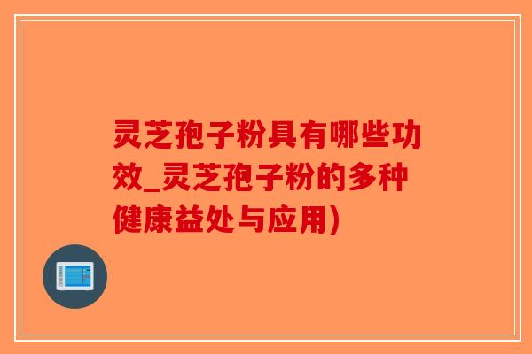 灵芝孢子粉具有哪些功效_灵芝孢子粉的多种健康益处与应用)