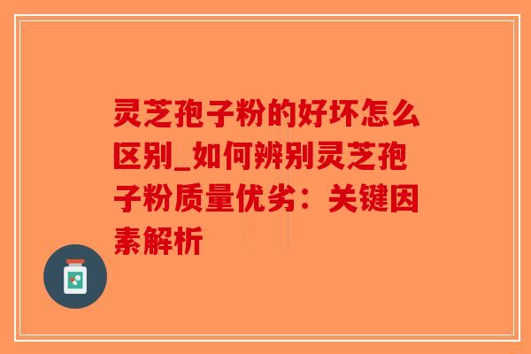 灵芝孢子粉的好坏怎么区别_如何辨别灵芝孢子粉质量优劣：关键因素解析