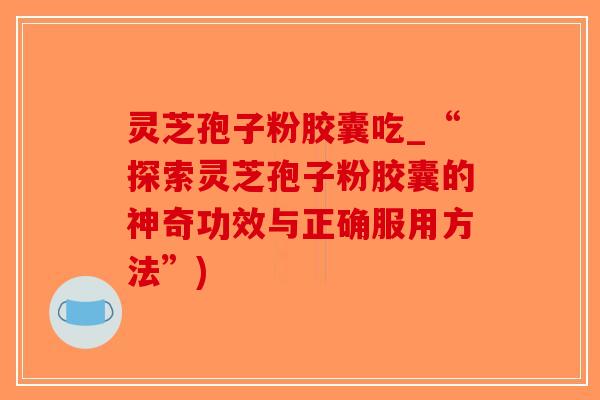 灵芝孢子粉胶囊吃_“探索灵芝孢子粉胶囊的神奇功效与正确服用方法”)