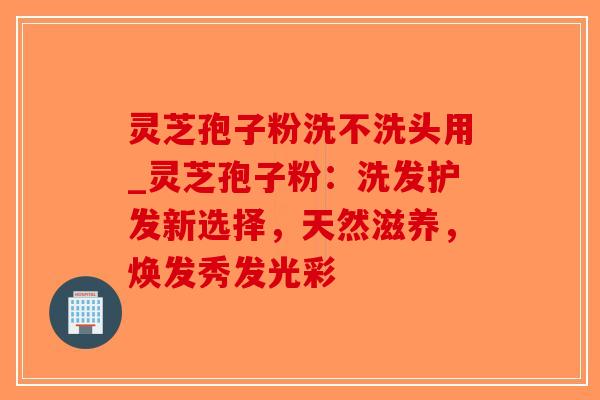 灵芝孢子粉洗不洗头用_灵芝孢子粉：洗发护发新选择，天然滋养，焕发秀发光彩