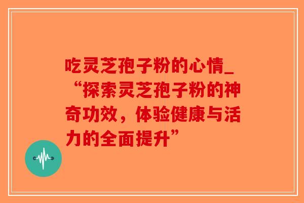 吃灵芝孢子粉的心情_“探索灵芝孢子粉的神奇功效，体验健康与活力的全面提升”