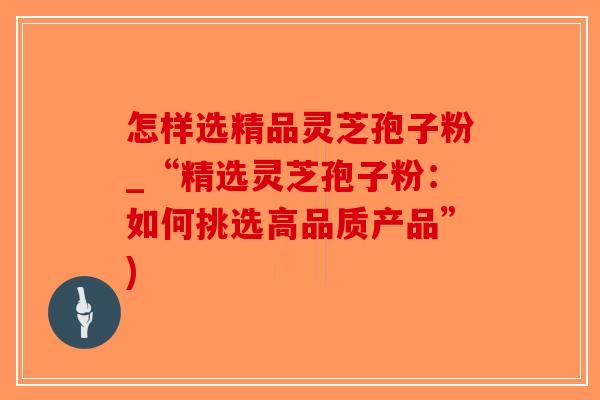 怎样选精品灵芝孢子粉_“精选灵芝孢子粉：如何挑选高品质产品”)
