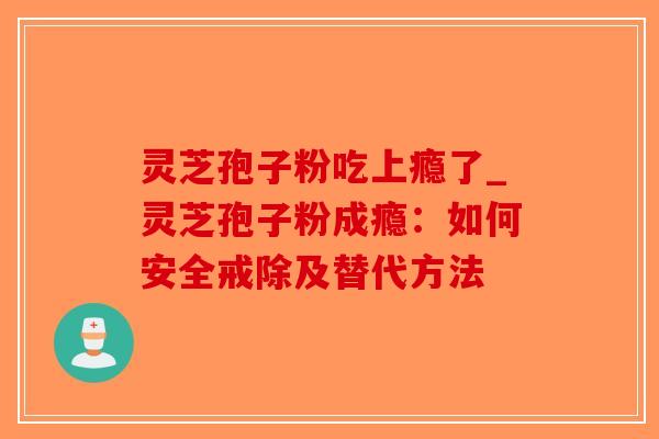 灵芝孢子粉吃上瘾了_灵芝孢子粉成瘾：如何安全戒除及替代方法