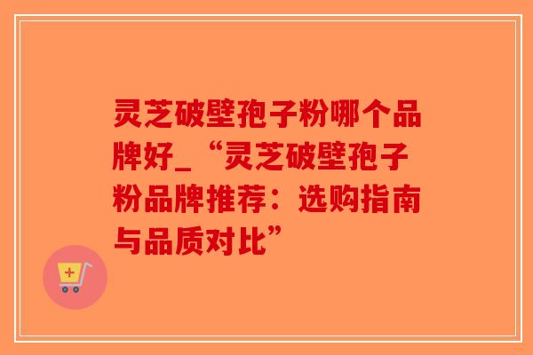 灵芝破壁孢子粉哪个品牌好_“灵芝破壁孢子粉品牌推荐：选购指南与品质对比”