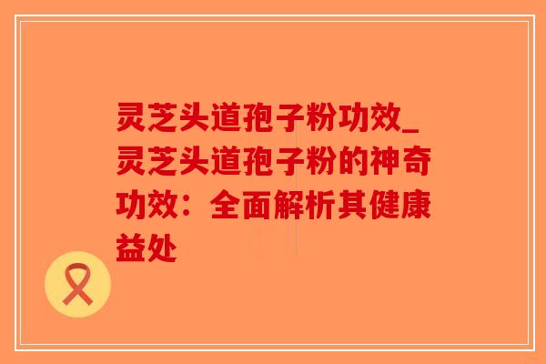 灵芝头道孢子粉功效_灵芝头道孢子粉的神奇功效：全面解析其健康益处