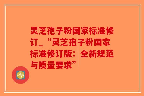 灵芝孢子粉国家标准修订_“灵芝孢子粉国家标准修订版：全新规范与质量要求”