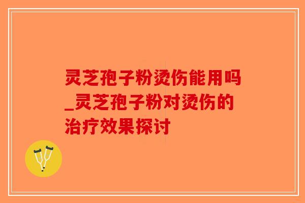 灵芝孢子粉烫伤能用吗_灵芝孢子粉对烫伤的效果探讨