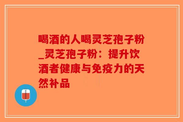 喝酒的人喝灵芝孢子粉_灵芝孢子粉：提升饮酒者健康与免疫力的天然补品