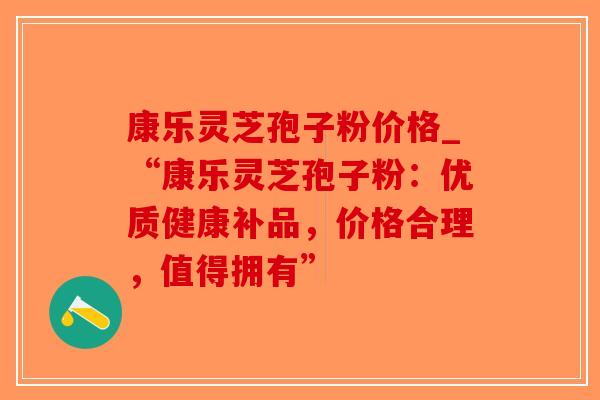 康乐灵芝孢子粉价格_“康乐灵芝孢子粉：优质健康补品，价格合理，值得拥有”