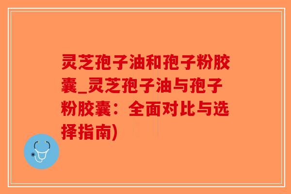 灵芝孢子油和孢子粉胶囊_灵芝孢子油与孢子粉胶囊：全面对比与选择指南)
