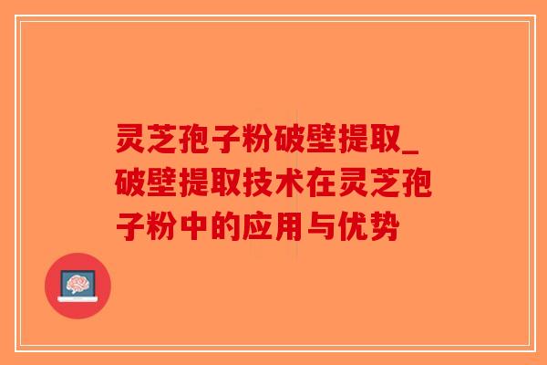 灵芝孢子粉破壁提取_破壁提取技术在灵芝孢子粉中的应用与优势