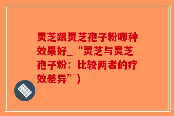 灵芝跟灵芝孢子粉哪种效果好_“灵芝与灵芝孢子粉：比较两者的疗效差异”)