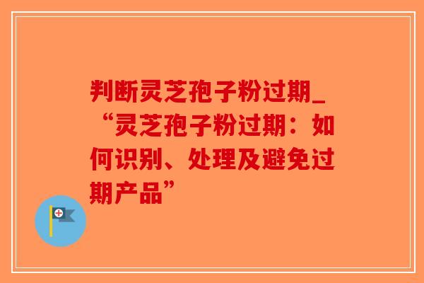 判断灵芝孢子粉过期_“灵芝孢子粉过期：如何识别、处理及避免过期产品”