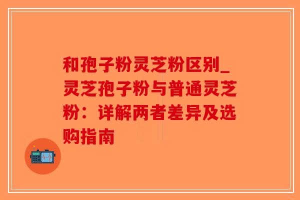 和孢子粉灵芝粉区别_灵芝孢子粉与普通灵芝粉：详解两者差异及选购指南