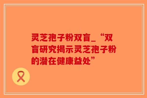 灵芝孢子粉双盲_“双盲研究揭示灵芝孢子粉的潜在健康益处”