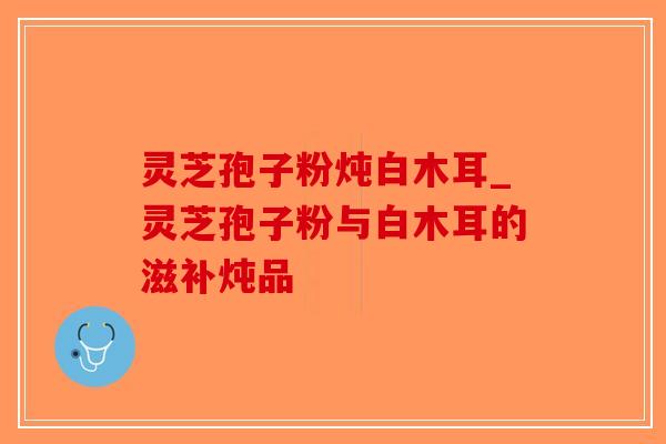 灵芝孢子粉炖白木耳_灵芝孢子粉与白木耳的滋补炖品