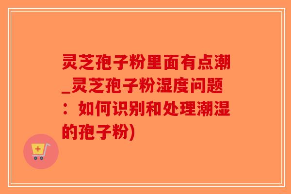 灵芝孢子粉里面有点潮_灵芝孢子粉湿度问题：如何识别和处理潮湿的孢子粉)