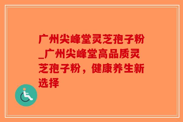 广州尖峰堂灵芝孢子粉_广州尖峰堂高品质灵芝孢子粉，健康养生新选择