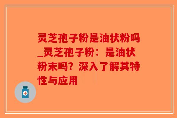 灵芝孢子粉是油状粉吗_灵芝孢子粉：是油状粉末吗？深入了解其特性与应用