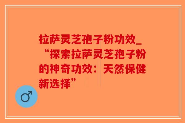 拉萨灵芝孢子粉功效_“探索拉萨灵芝孢子粉的神奇功效：天然保健新选择”