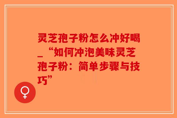 灵芝孢子粉怎么冲好喝_“如何冲泡美味灵芝孢子粉：简单步骤与技巧”