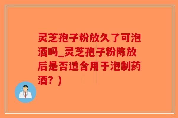 灵芝孢子粉放久了可泡酒吗_灵芝孢子粉陈放后是否适合用于泡制药酒？)