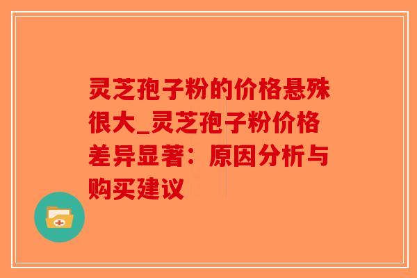灵芝孢子粉的价格悬殊很大_灵芝孢子粉价格差异显著：原因分析与购买建议