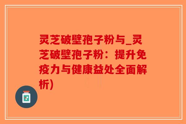 灵芝破壁孢子粉与_灵芝破壁孢子粉：提升免疫力与健康益处全面解析)